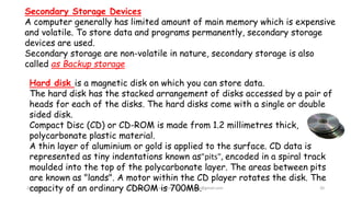 28/9/2021 A Chandran ACE Learning Hub chandkec@gmail.com 20
Secondary Storage Devices
A computer generally has limited amount of main memory which is expensive
and volatile. To store data and programs permanently, secondary storage
devices are used.
Secondary storage are non-volatile in nature, secondary storage is also
called as Backup storage
Hard disk is a magnetic disk on which you can store data.
The hard disk has the stacked arrangement of disks accessed by a pair of
heads for each of the disks. The hard disks come with a single or double
sided disk.
Compact Disc (CD) or CD-ROM is made from 1.2 millimetres thick,
polycarbonate plastic material.
A thin layer of aluminium or gold is applied to the surface. CD data is
represented as tiny indentations known as"pits", encoded in a spiral track
moulded into the top of the polycarbonate layer. The areas between pits
are known as "lands". A motor within the CD player rotates the disk. The
capacity of an ordinary CDROM is 700MB.
 