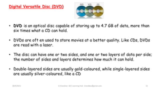 28/9/2021 A Chandran ACE Learning Hub chandkec@gmail.com 21
Digital Versatile Disc (DVD)
• DVD is an optical disc capable of storing up to 4.7 GB of data, more than
six times what a CD can hold.
• DVDs are oft en used to store movies at a better quality. Like CDs, DVDs
are read with a laser.
• The disc can have one or two sides, and one or two layers of data per side;
the number of sides and layers determines how much it can hold.
• Double-layered sides are usually gold-coloured, while single-layered sides
are usually silver-coloured, like a CD
 