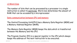 28/9/2021 A Chandran ACE Learning Hub chandkec@gmail.com 8
c) Word Size
The number of bits that can be processed by a processor in a single
instruction is called its word size. Word size determines the amount of
RAM that can be accessed by a microprocessor
Data communication between CPU and memory
The Central Processing Unit(CPU) has a Memory Data Register (MDR) and
a Memory Address Register (MAR).
The Memory Data Register (MDR) keeps the data which is transferred
between the Memory and the CPU.
The Program Counter (PC) is a special register in the CPU which always
keeps the address of the next instruction to be executed.
 