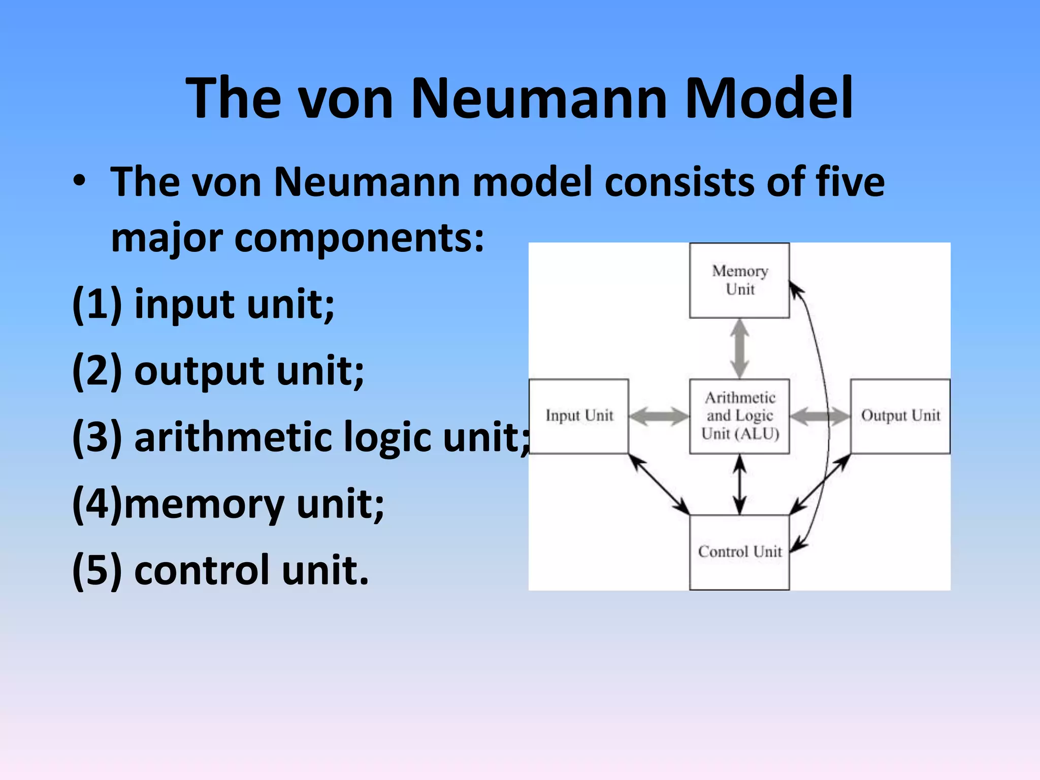 The von Neumann Model
• The von Neumann model consists of five
major components:
(1) input unit;
(2) output unit;
(3) arithmetic logic unit;
(4)memory unit;
(5) control unit.
 