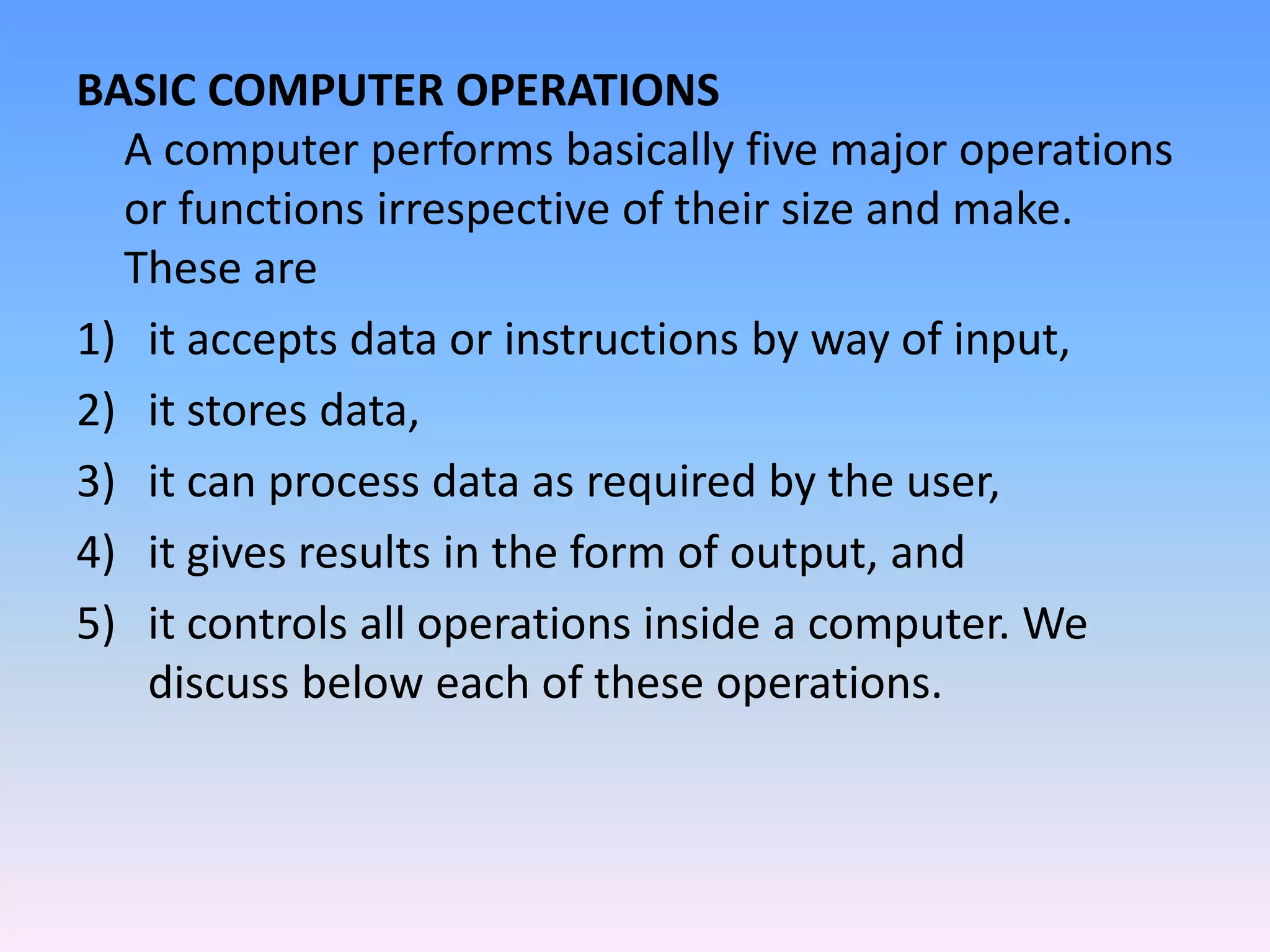 BASIC COMPUTER OPERATIONS
A computer performs basically five major operations
or functions irrespective of their size and make.
These are
1) it accepts data or instructions by way of input,
2) it stores data,
3) it can process data as required by the user,
4) it gives results in the form of output, and
5) it controls all operations inside a computer. We
discuss below each of these operations.
 