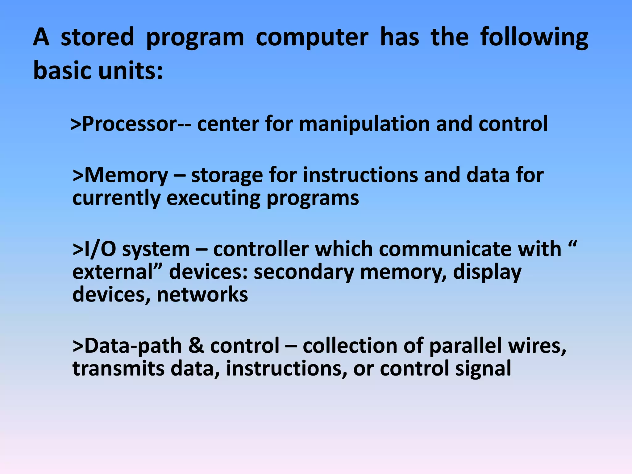 >Processor-- center for manipulation and control
>Memory – storage for instructions and data for
currently executing programs
>I/O system – controller which communicate with “
external” devices: secondary memory, display
devices, networks
>Data-path & control – collection of parallel wires,
transmits data, instructions, or control signal
A stored program computer has the following
basic units:
 