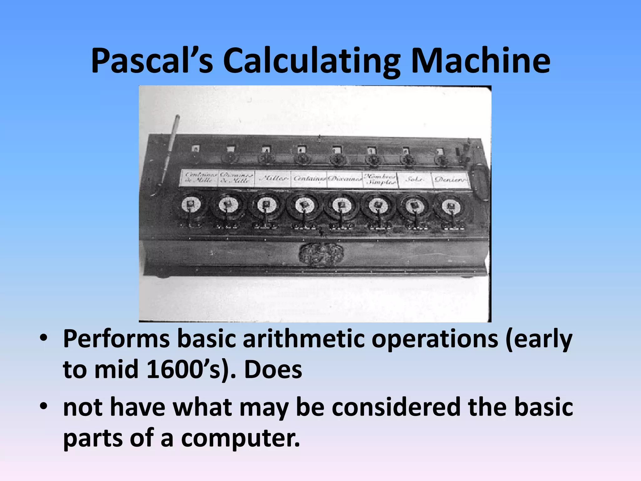 Pascal’s Calculating Machine
• Performs basic arithmetic operations (early
to mid 1600’s). Does
• not have what may be considered the basic
parts of a computer.
 