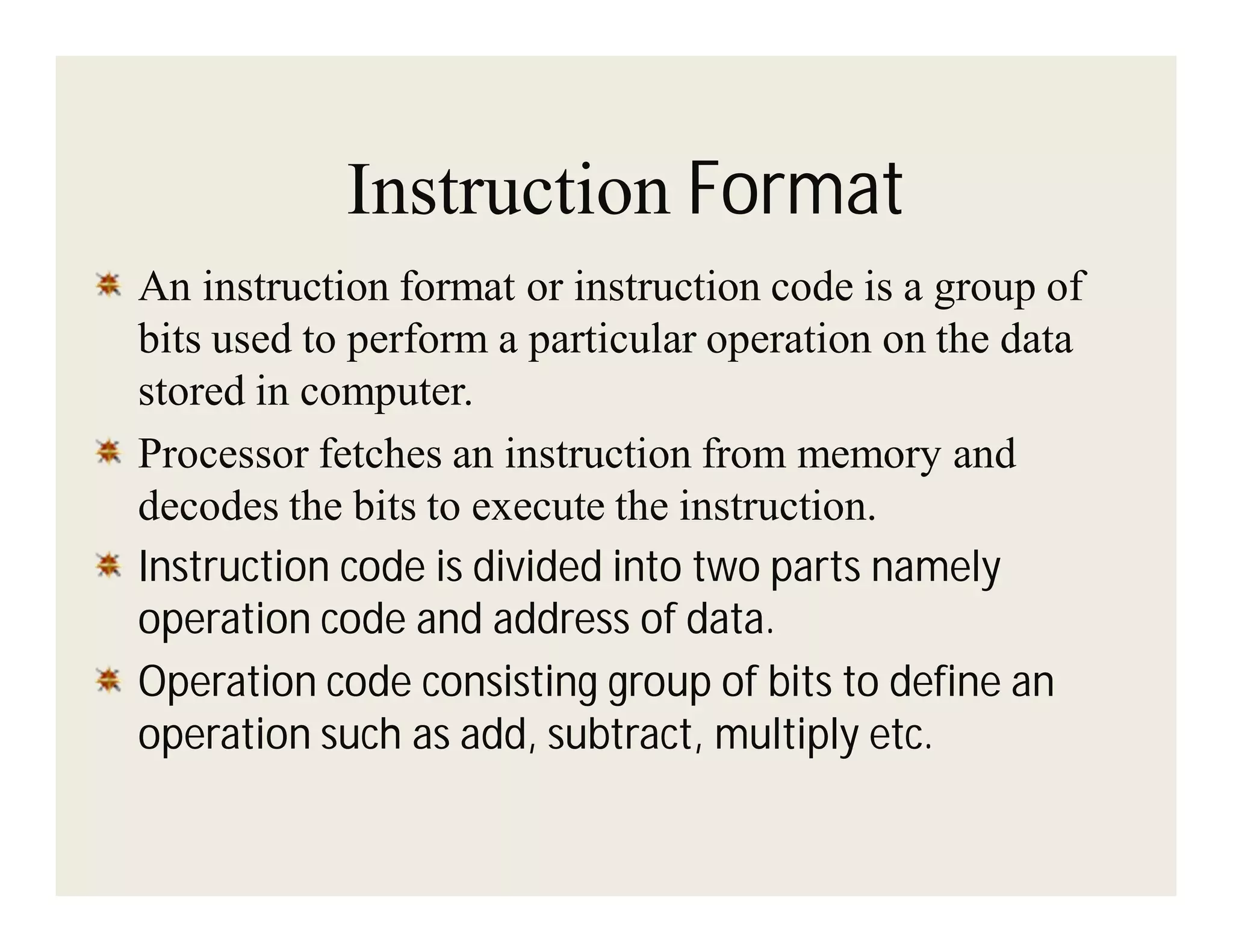 Instruction Format
An instruction format or instruction code is a group of
bits used to perform a particular operation on the data
stored in computer.
Processor fetches an instruction from memory and
decodes the bits to execute the instruction.
Instruction code is divided into two parts namely
operation code and address of data.
Operation code consisting group of bits to define an
operation such as add, subtract, multiply etc.

 