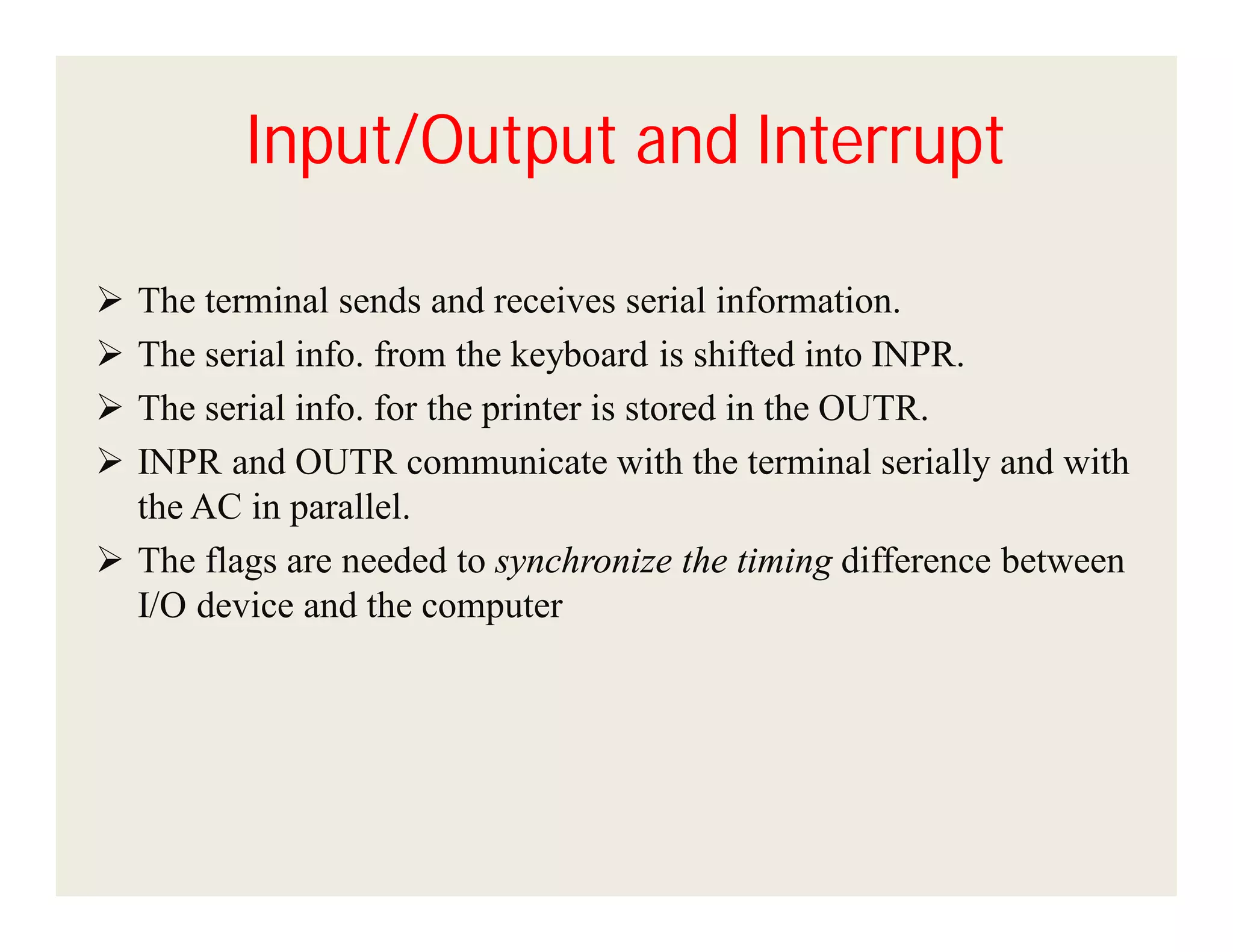 Input/Output and Interrupt





The terminal sends and receives serial information.
The serial info. from the keyboard is shifted into INPR.
The serial info. for the printer is stored in the OUTR.
INPR and OUTR communicate with the terminal serially and with
the AC in parallel.
 The flags are needed to synchronize the timing difference between
I/O device and the computer

 