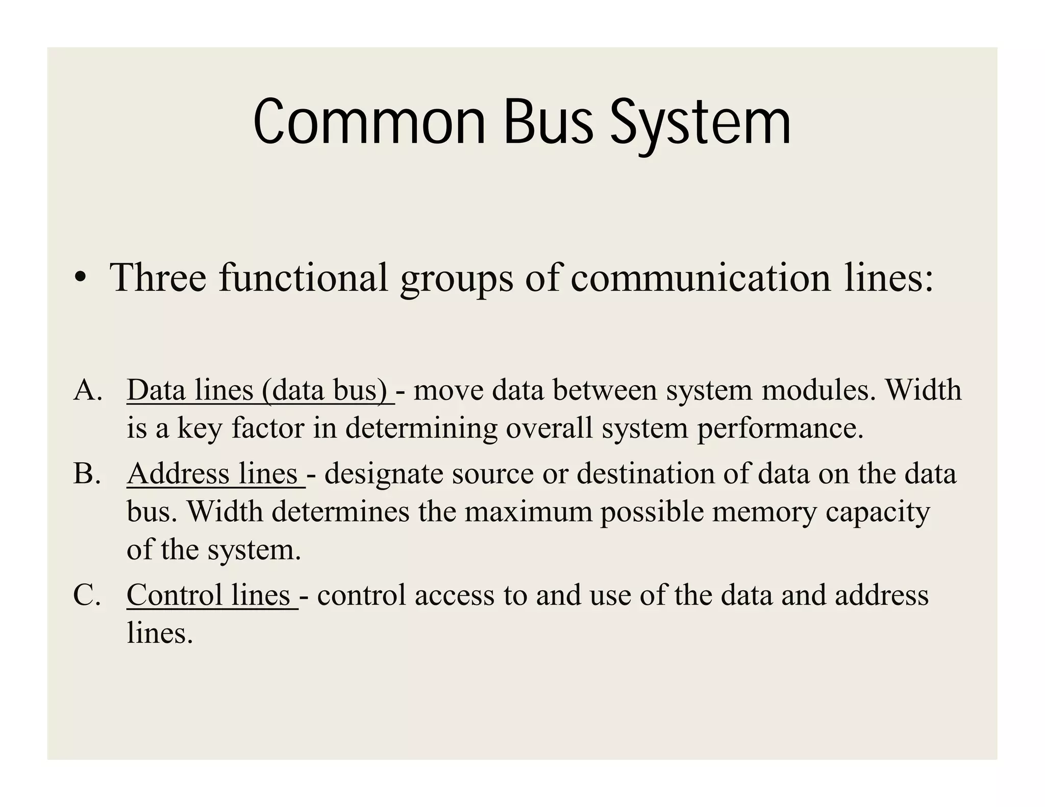 Common Bus System
• Three functional groups of communication lines:
A. Data lines (data bus) - move data between system modules. Width
is a key factor in determining overall system performance.
B. Address lines - designate source or destination of data on the data
bus. Width determines the maximum possible memory capacity
of the system.
C. Control lines - control access to and use of the data and address
lines.

 