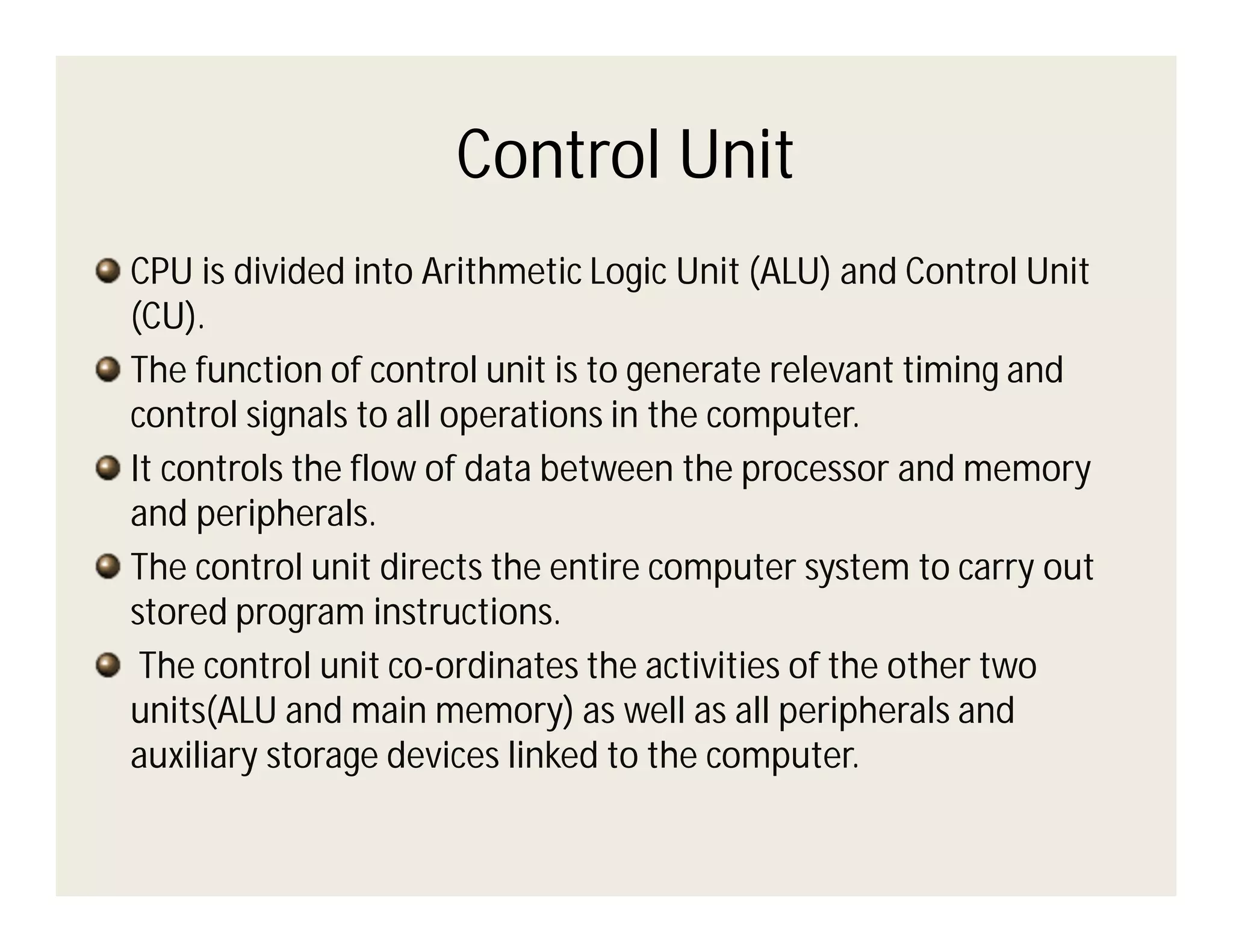Control Unit
CPU is divided into Arithmetic Logic Unit (ALU) and Control Unit
(CU).
The function of control unit is to generate relevant timing and
control signals to all operations in the computer.
It controls the flow of data between the processor and memory
and peripherals.
The control unit directs the entire computer system to carry out
stored program instructions.
The control unit co-ordinates the activities of the other two
units(ALU and main memory) as well as all peripherals and
auxiliary storage devices linked to the computer.

 