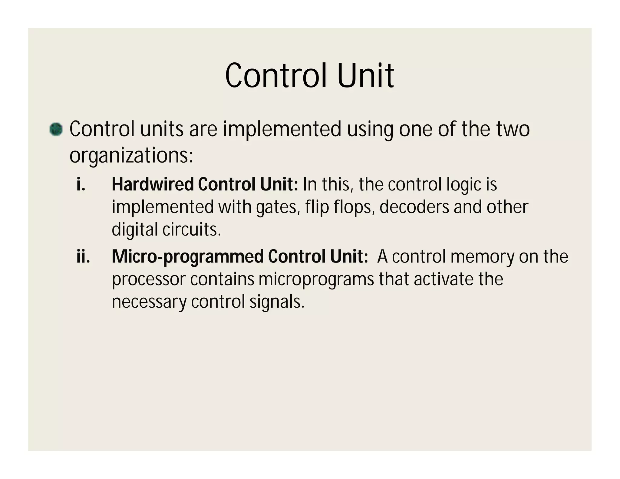 Control Unit
Control units are implemented using one of the two
organizations:
i.

ii.

Hardwired Control Unit: In this, the control logic is
implemented with gates, flip flops, decoders and other
digital circuits.
Micro-programmed Control Unit: A control memory on the
processor contains microprograms that activate the
necessary control signals.

 