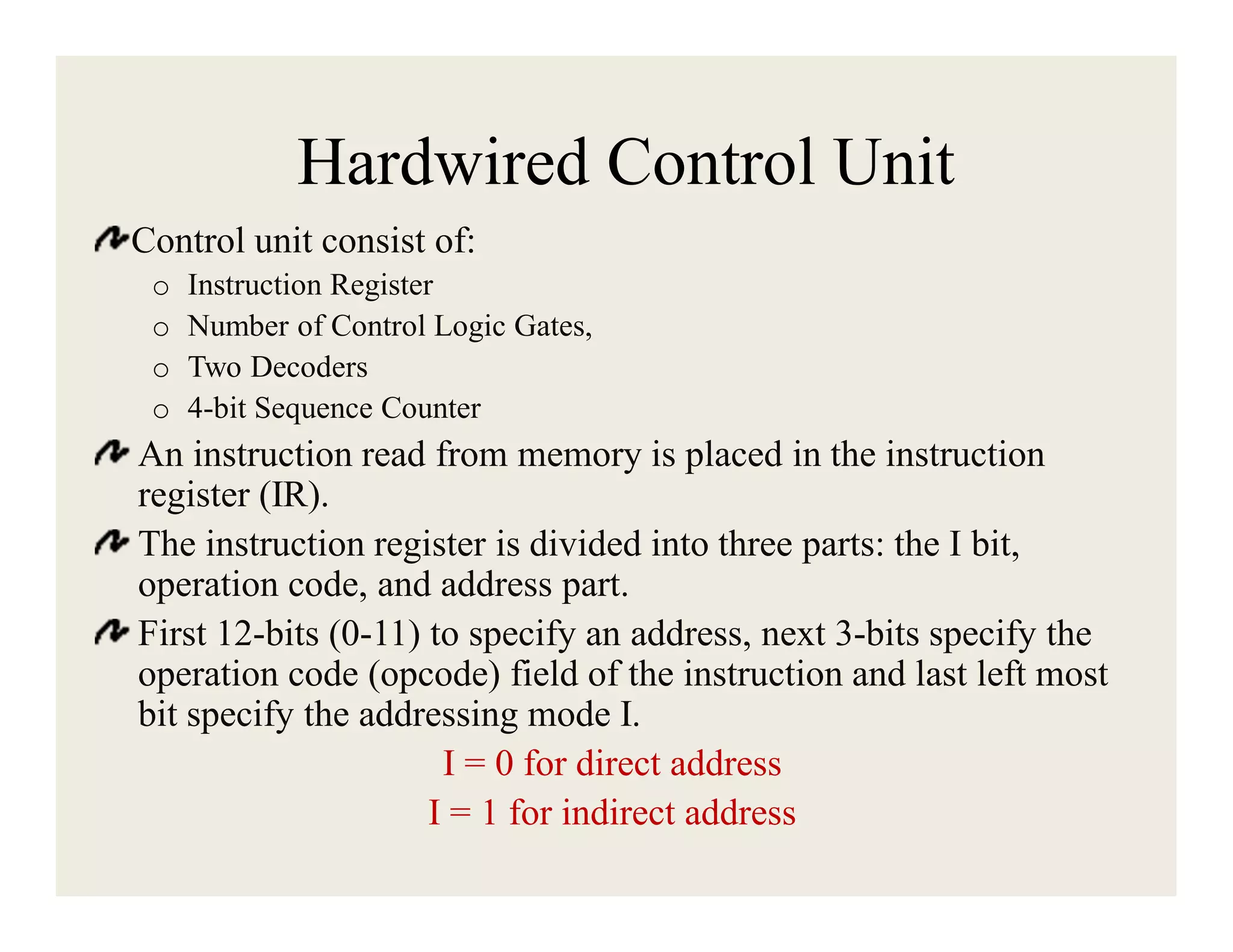 Hardwired Control Unit
Control unit consist of:
o
o
o
o

Instruction Register
Number of Control Logic Gates,
Two Decoders
4-bit Sequence Counter

An instruction read from memory is placed in the instruction
register (IR).
The instruction register is divided into three parts: the I bit,
operation code, and address part.
First 12-bits (0-11) to specify an address, next 3-bits specify the
operation code (opcode) field of the instruction and last left most
bit specify the addressing mode I.
I = 0 for direct address
I = 1 for indirect address

 
