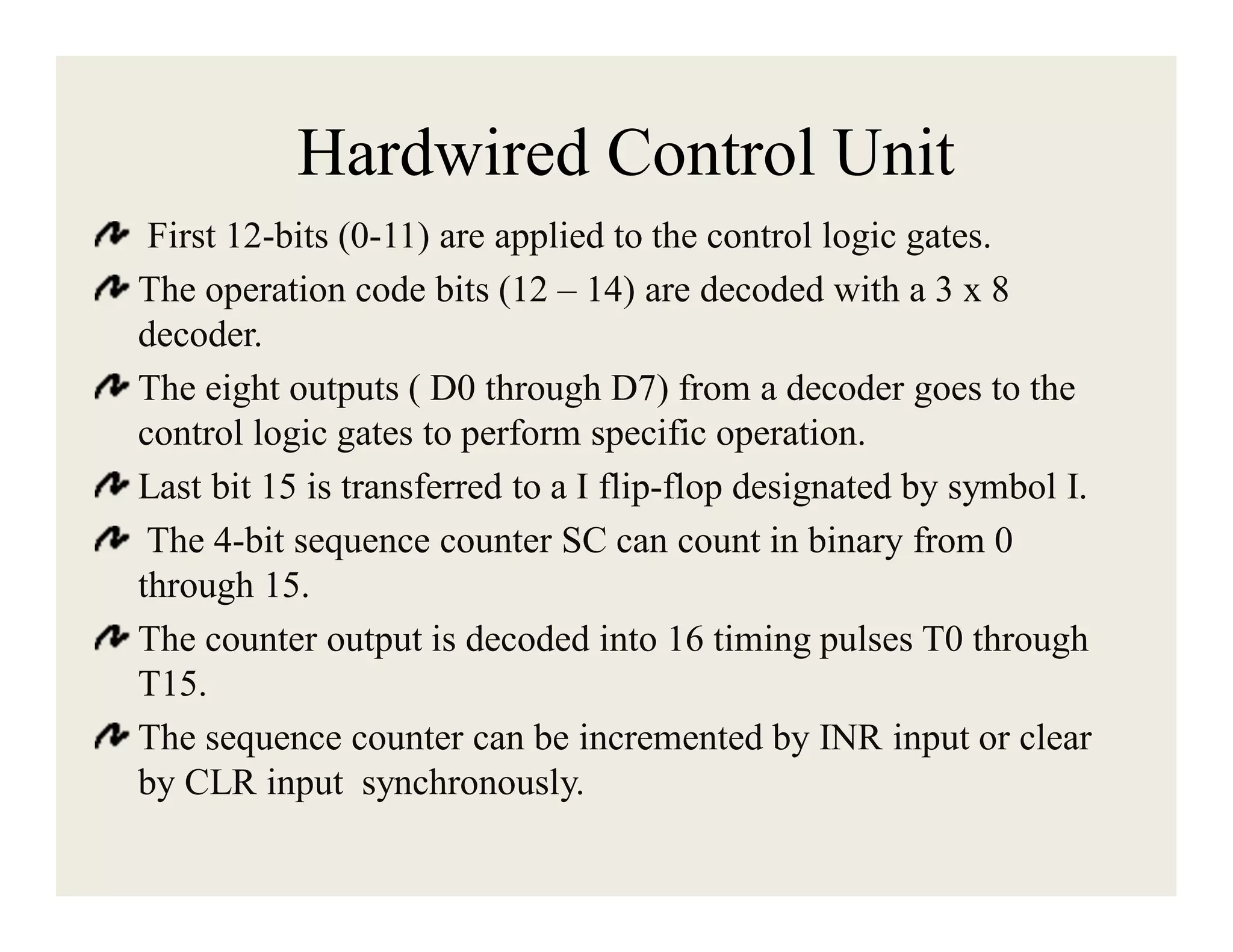 Hardwired Control Unit
First 12-bits (0-11) are applied to the control logic gates.
The operation code bits (12 – 14) are decoded with a 3 x 8
decoder.
The eight outputs ( D0 through D7) from a decoder goes to the
control logic gates to perform specific operation.
Last bit 15 is transferred to a I flip-flop designated by symbol I.
The 4-bit sequence counter SC can count in binary from 0
through 15.
The counter output is decoded into 16 timing pulses T0 through
T15.
The sequence counter can be incremented by INR input or clear
by CLR input synchronously.

 
