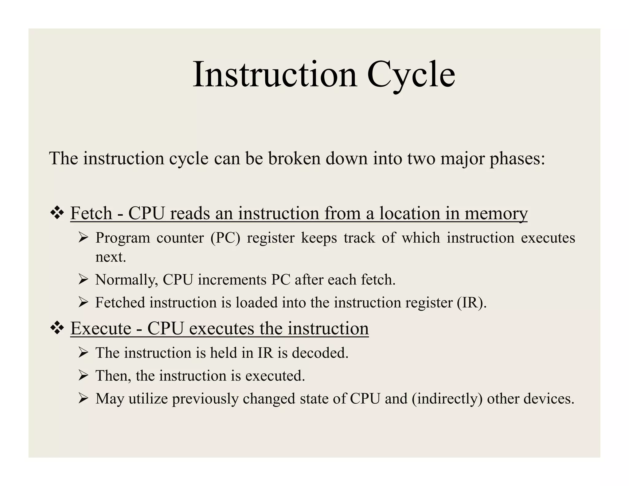 Instruction Cycle
The instruction cycle can be broken down into two major phases:
 Fetch - CPU reads an instruction from a location in memory
 Program counter (PC) register keeps track of which instruction executes
next.
 Normally, CPU increments PC after each fetch.
 Fetched instruction is loaded into the instruction register (IR).

 Execute - CPU executes the instruction
 The instruction is held in IR is decoded.
 Then, the instruction is executed.
 May utilize previously changed state of CPU and (indirectly) other devices.

 