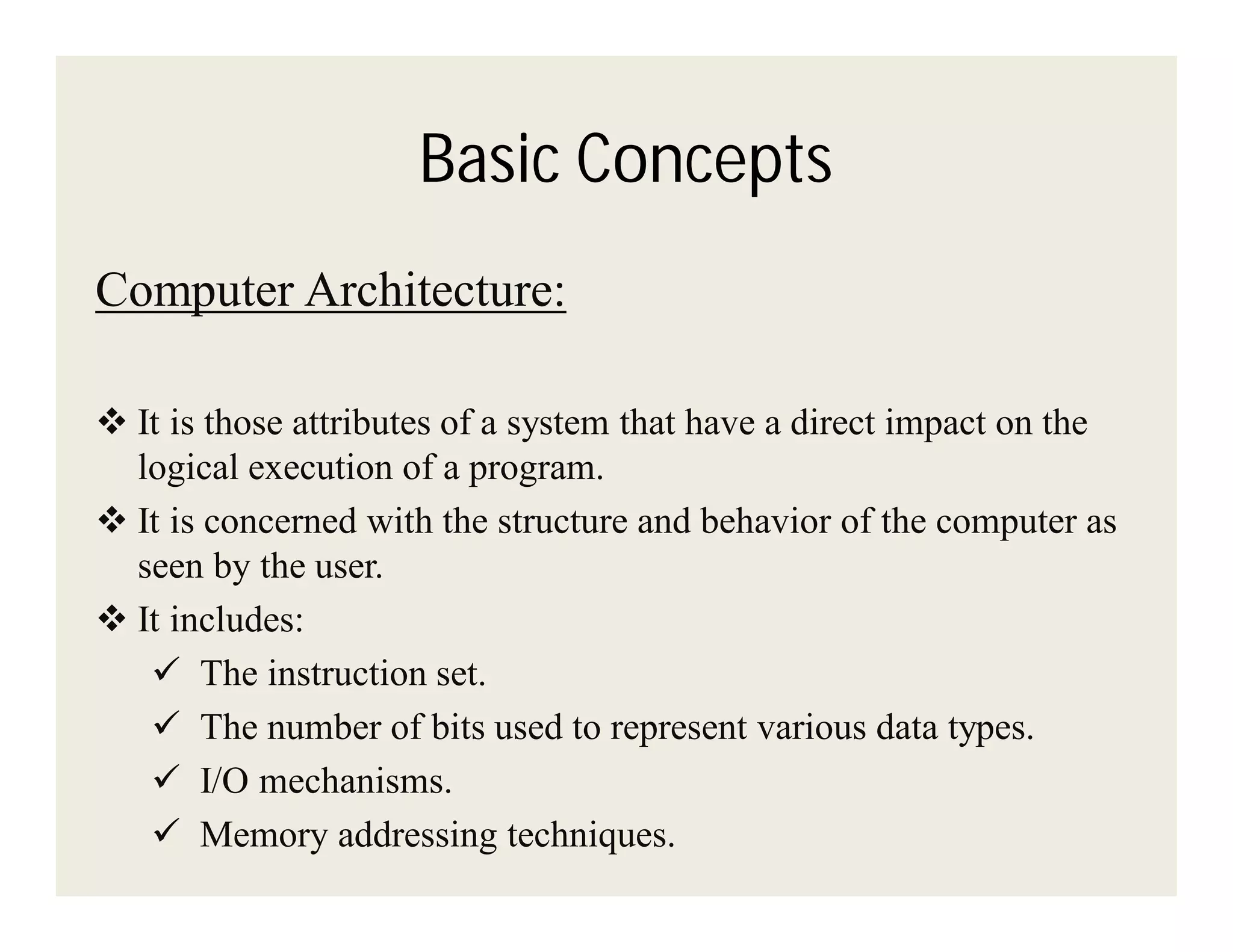 Basic Concepts
Computer Architecture:
 It is those attributes of a system that have a direct impact on the
logical execution of a program.
 It is concerned with the structure and behavior of the computer as
seen by the user.
 It includes:
 The instruction set.
 The number of bits used to represent various data types.
 I/O mechanisms.
 Memory addressing techniques.

 