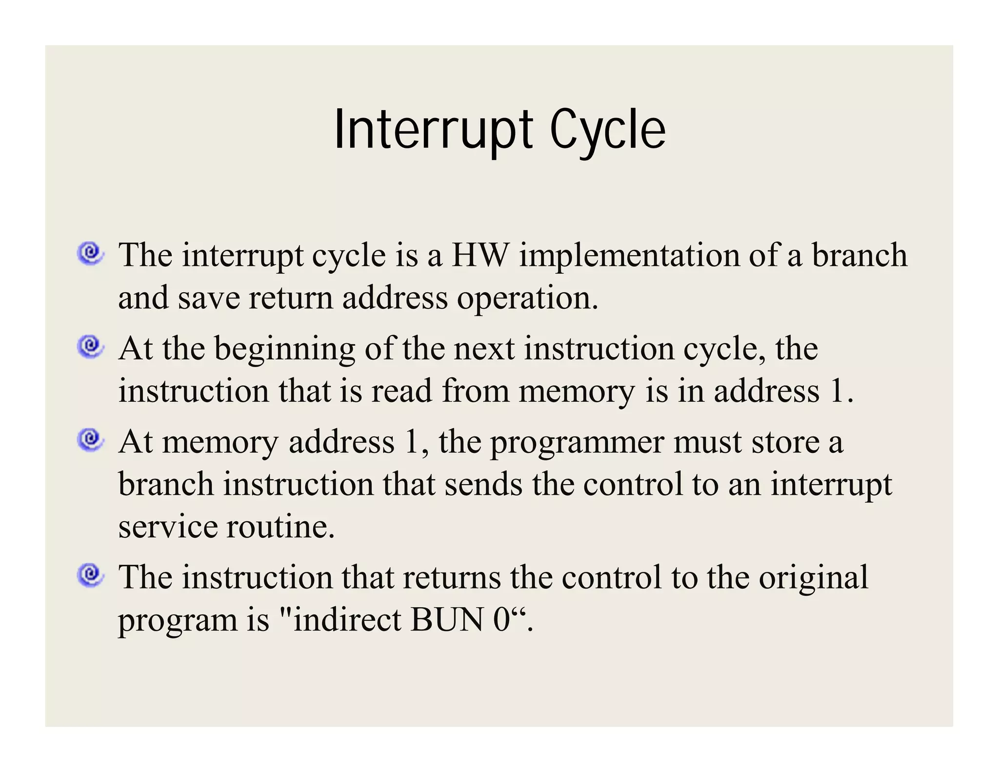 Interrupt Cycle
The interrupt cycle is a HW implementation of a branch
and save return address operation.
At the beginning of the next instruction cycle, the
instruction that is read from memory is in address 1.
At memory address 1, the programmer must store a
branch instruction that sends the control to an interrupt
service routine.
The instruction that returns the control to the original
program is "indirect BUN 0“.

 