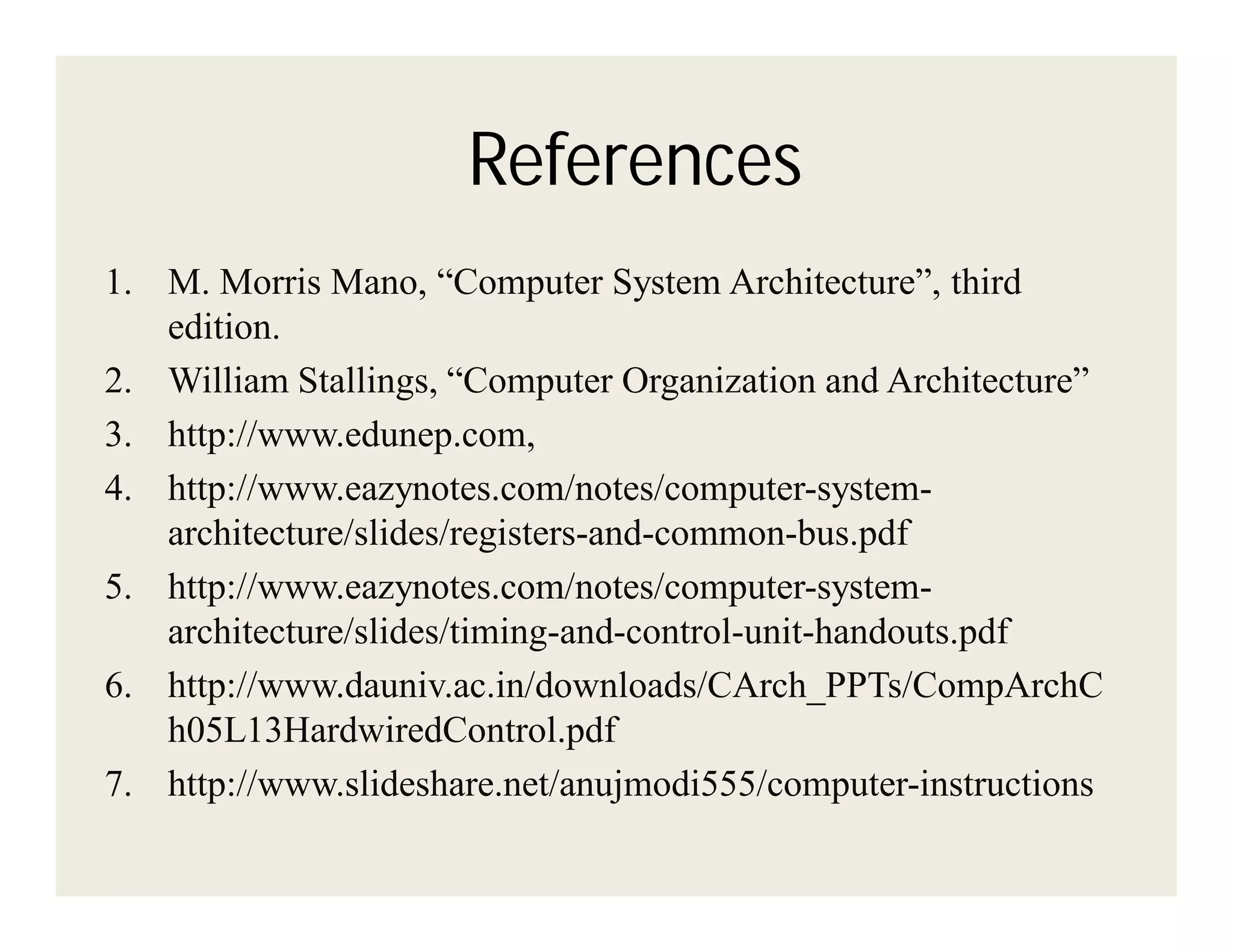 References
1. M. Morris Mano, “Computer System Architecture”, third
edition.
2. William Stallings, “Computer Organization and Architecture”
3. http://www.edunep.com,
4. http://www.eazynotes.com/notes/computer-systemarchitecture/slides/registers-and-common-bus.pdf
5. http://www.eazynotes.com/notes/computer-systemarchitecture/slides/timing-and-control-unit-handouts.pdf
6. http://www.dauniv.ac.in/downloads/CArch_PPTs/CompArchC
h05L13HardwiredControl.pdf
7. http://www.slideshare.net/anujmodi555/computer-instructions

 