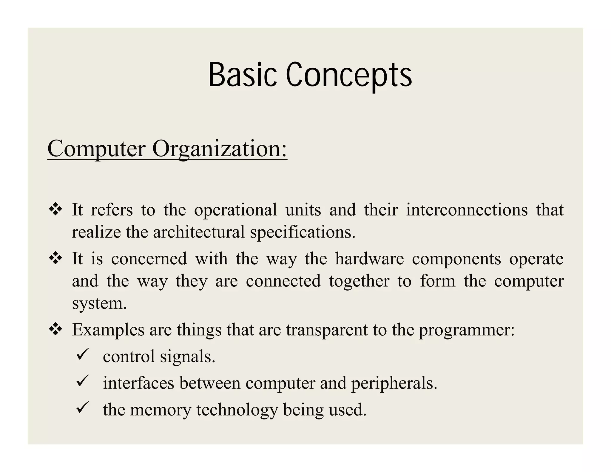 Basic Concepts
Computer Organization:
 It refers to the operational units and their interconnections that
realize the architectural specifications.
 It is concerned with the way the hardware components operate
and the way they are connected together to form the computer
system.
 Examples are things that are transparent to the programmer:
 control signals.
 interfaces between computer and peripherals.
 the memory technology being used.

 
