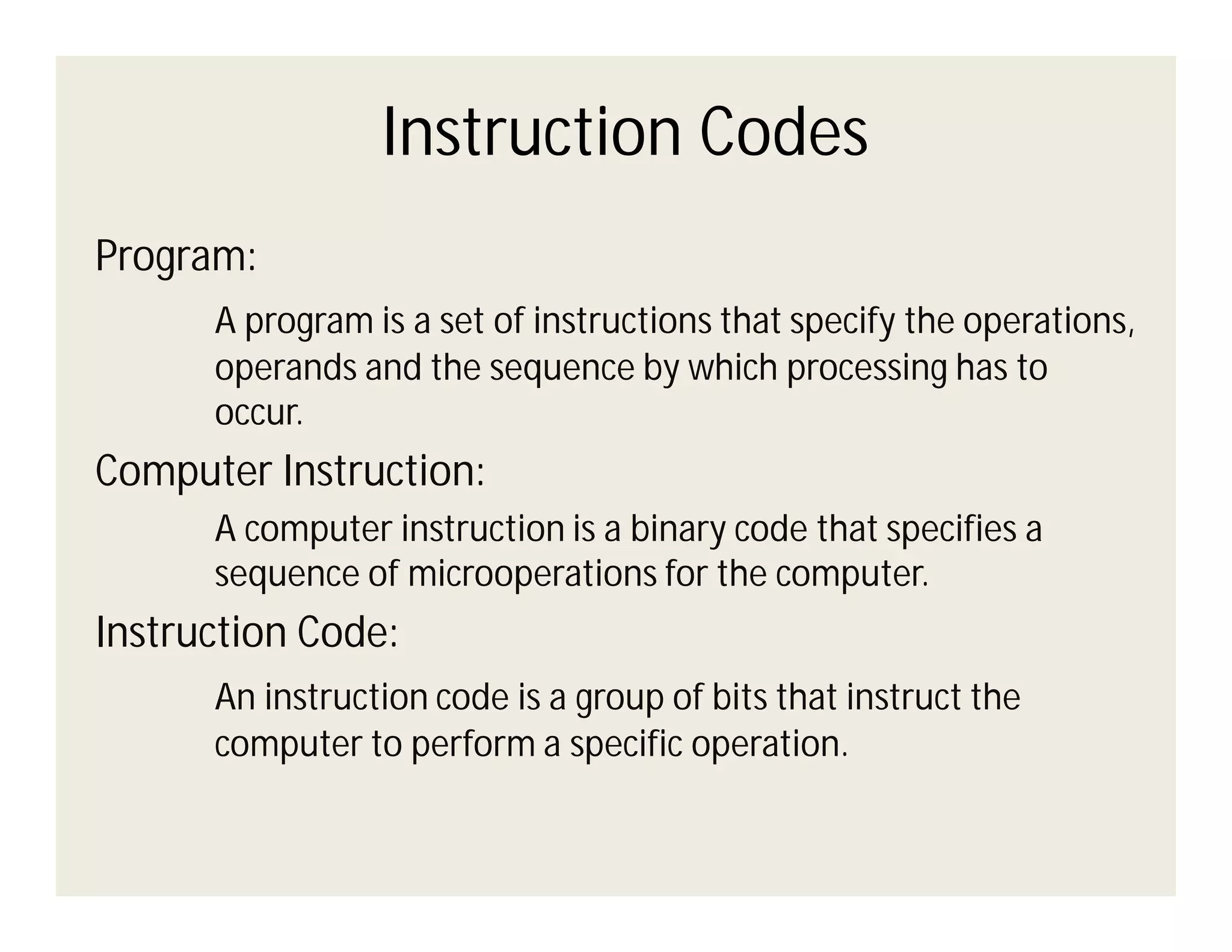 Instruction Codes
Program:
A program is a set of instructions that specify the operations,
operands and the sequence by which processing has to
occur.

Computer Instruction:
A computer instruction is a binary code that specifies a
sequence of microoperations for the computer.

Instruction Code:
An instruction code is a group of bits that instruct the
computer to perform a specific operation.

 