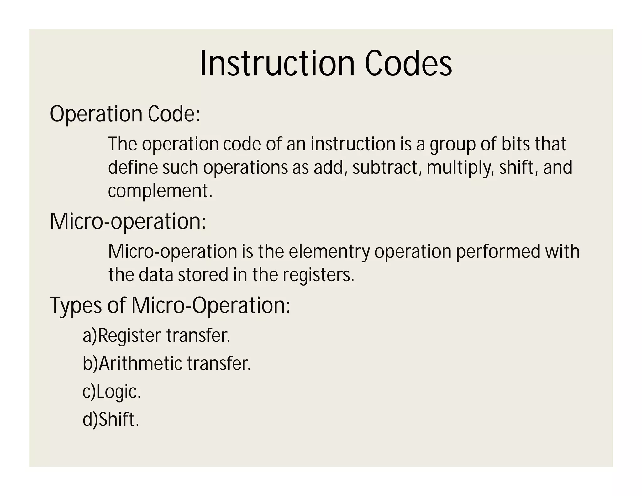 Instruction Codes
Operation Code:
The operation code of an instruction is a group of bits that
define such operations as add, subtract, multiply, shift, and
complement.

Micro-operation:
Micro-operation is the elementry operation performed with
the data stored in the registers.

Types of Micro-Operation:
a)Register transfer.
b)Arithmetic transfer.
c)Logic.
d)Shift.

 