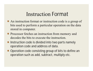 Instruction Format
An instruction format or instruction code is a group of
bits used to perform a particular operation on the data
stored in computer.
Processor fetches an instruction from memory and
decodes the bits to execute the instruction.
Instruction code is divided into two parts namely
operation code and address of data.
Operation code consisting group of bits to define an
operation such as add, subtract, multiply etc.

 