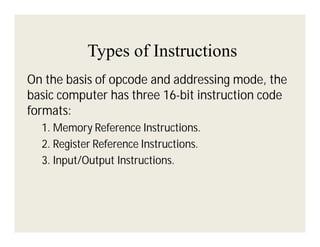 Types of Instructions
On the basis of opcode and addressing mode, the
basic computer has three 16-bit instruction code
formats:
1. Memory Reference Instructions.
2. Register Reference Instructions.
3. Input/Output Instructions.

 