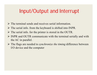 Input/Output and Interrupt





The terminal sends and receives serial information.
The serial info. from the keyboard is shifted into INPR.
The serial info. for the printer is stored in the OUTR.
INPR and OUTR communicate with the terminal serially and with
the AC in parallel.
 The flags are needed to synchronize the timing difference between
I/O device and the computer

 