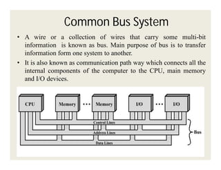 Common Bus System
• A wire or a collection of wires that carry some multi-bit
information is known as bus. Main purpose of bus is to transfer
information form one system to another.
• It is also known as communication path way which connects all the
internal components of the computer to the CPU, main memory
and I/O devices.

 