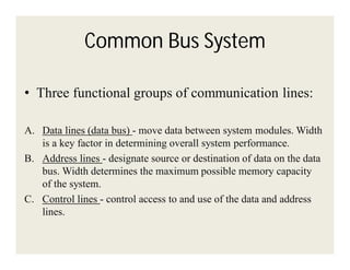 Common Bus System
• Three functional groups of communication lines:
A. Data lines (data bus) - move data between system modules. Width
is a key factor in determining overall system performance.
B. Address lines - designate source or destination of data on the data
bus. Width determines the maximum possible memory capacity
of the system.
C. Control lines - control access to and use of the data and address
lines.

 