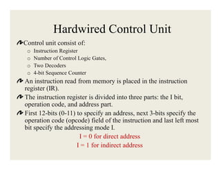 Hardwired Control Unit
Control unit consist of:
o
o
o
o

Instruction Register
Number of Control Logic Gates,
Two Decoders
4-bit Sequence Counter

An instruction read from memory is placed in the instruction
register (IR).
The instruction register is divided into three parts: the I bit,
operation code, and address part.
First 12-bits (0-11) to specify an address, next 3-bits specify the
operation code (opcode) field of the instruction and last left most
bit specify the addressing mode I.
I = 0 for direct address
I = 1 for indirect address

 