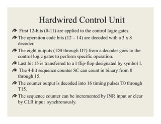Hardwired Control Unit
First 12-bits (0-11) are applied to the control logic gates.
The operation code bits (12 – 14) are decoded with a 3 x 8
decoder.
The eight outputs ( D0 through D7) from a decoder goes to the
control logic gates to perform specific operation.
Last bit 15 is transferred to a I flip-flop designated by symbol I.
The 4-bit sequence counter SC can count in binary from 0
through 15.
The counter output is decoded into 16 timing pulses T0 through
T15.
The sequence counter can be incremented by INR input or clear
by CLR input synchronously.

 