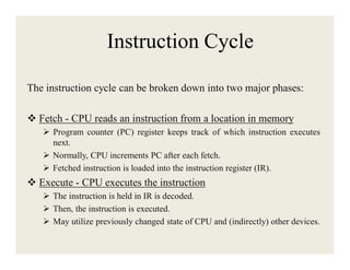 Instruction Cycle
The instruction cycle can be broken down into two major phases:
 Fetch - CPU reads an instruction from a location in memory
 Program counter (PC) register keeps track of which instruction executes
next.
 Normally, CPU increments PC after each fetch.
 Fetched instruction is loaded into the instruction register (IR).

 Execute - CPU executes the instruction
 The instruction is held in IR is decoded.
 Then, the instruction is executed.
 May utilize previously changed state of CPU and (indirectly) other devices.

 