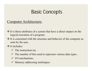 Basic Concepts
Computer Architecture:
 It is those attributes of a system that have a direct impact on the
logical execution of a program.
 It is concerned with the structure and behavior of the computer as
seen by the user.
 It includes:
 The instruction set.
 The number of bits used to represent various data types.
 I/O mechanisms.
 Memory addressing techniques.

 