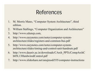 References
1. M. Morris Mano, “Computer System Architecture”, third
edition.
2. William Stallings, “Computer Organization and Architecture”
3. http://www.edunep.com,
4. http://www.eazynotes.com/notes/computer-systemarchitecture/slides/registers-and-common-bus.pdf
5. http://www.eazynotes.com/notes/computer-systemarchitecture/slides/timing-and-control-unit-handouts.pdf
6. http://www.dauniv.ac.in/downloads/CArch_PPTs/CompArchC
h05L13HardwiredControl.pdf
7. http://www.slideshare.net/anujmodi555/computer-instructions

 
