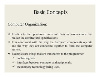 Basic Concepts
Computer Organization:
 It refers to the operational units and their interconnections that
realize the architectural specifications.
 It is concerned with the way the hardware components operate
and the way they are connected together to form the computer
system.
 Examples are things that are transparent to the programmer:
 control signals.
 interfaces between computer and peripherals.
 the memory technology being used.

 