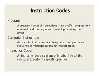 Instruction Codes
Program:
A program is a set of instructions that specify the operations,
operands and the sequence by which processing has to
occur.

Computer Instruction:
A computer instruction is a binary code that specifies a
sequence of microoperations for the computer.

Instruction Code:
An instruction code is a group of bits that instruct the
computer to perform a specific operation.

 