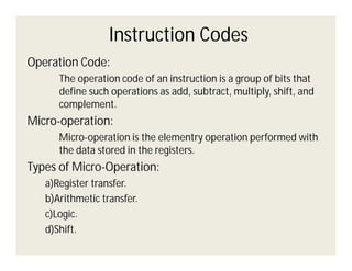 Instruction Codes
Operation Code:
The operation code of an instruction is a group of bits that
define such operations as add, subtract, multiply, shift, and
complement.

Micro-operation:
Micro-operation is the elementry operation performed with
the data stored in the registers.

Types of Micro-Operation:
a)Register transfer.
b)Arithmetic transfer.
c)Logic.
d)Shift.

 
