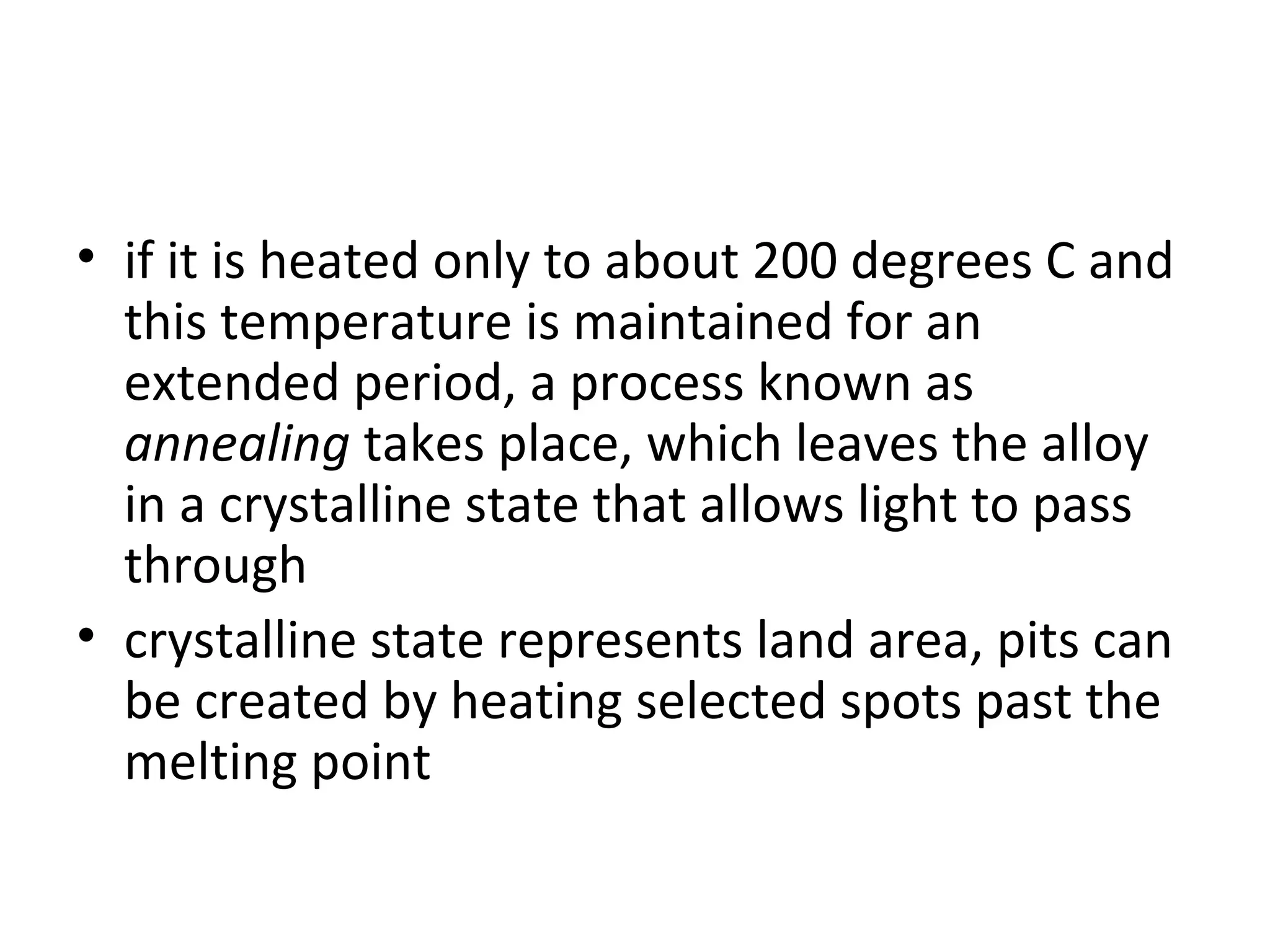 • if it is heated only to about 200 degrees C and
this temperature is maintained for an
extended period, a process known as
annealing takes place, which leaves the alloy
in a crystalline state that allows light to pass
through
• crystalline state represents land area, pits can
be created by heating selected spots past the
melting point
 