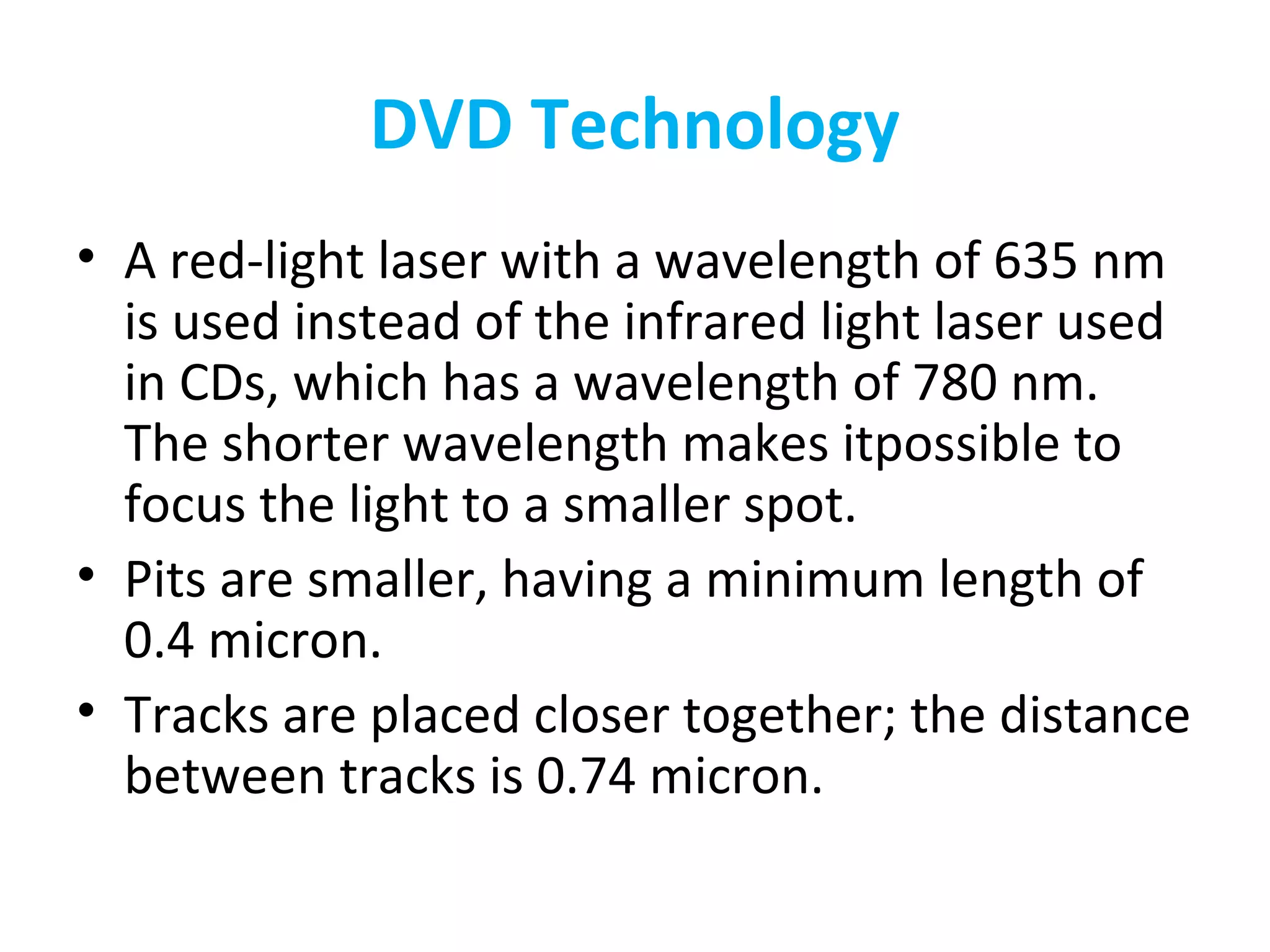 DVD Technology
• A red-light laser with a wavelength of 635 nm
is used instead of the infrared light laser used
in CDs, which has a wavelength of 780 nm.
The shorter wavelength makes itpossible to
focus the light to a smaller spot.
• Pits are smaller, having a minimum length of
0.4 micron.
• Tracks are placed closer together; the distance
between tracks is 0.74 micron.
 