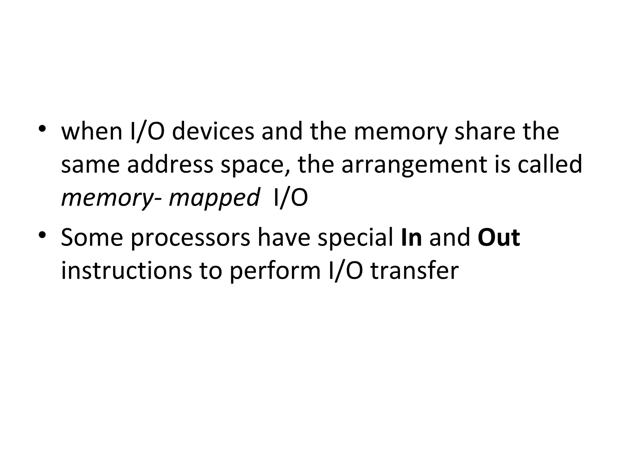 • when I/O devices and the memory share the
same address space, the arrangement is called
memory- mapped I/O
• Some processors have special In and Out
instructions to perform I/O transfer
 