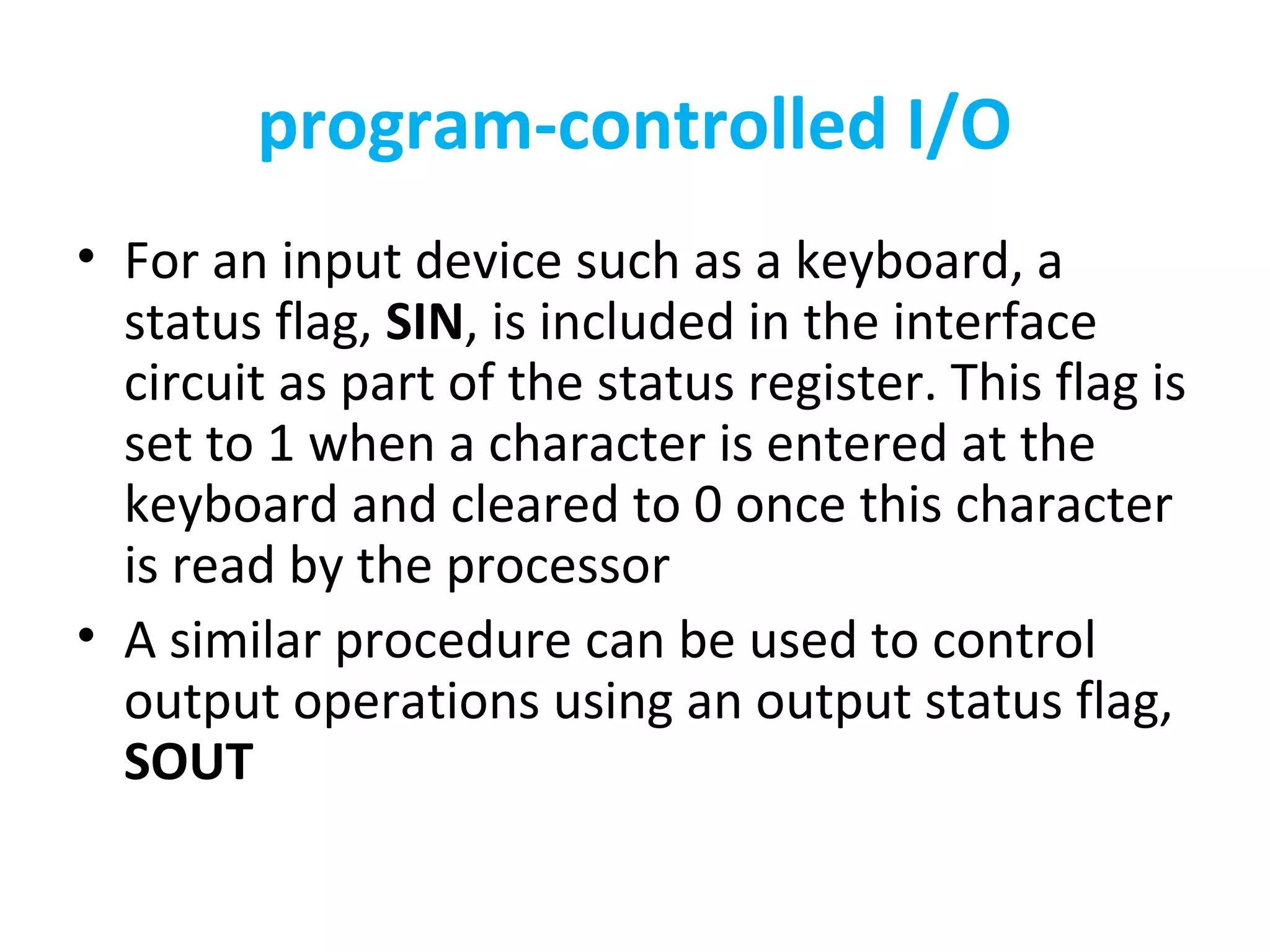program-controlled I/O
• For an input device such as a keyboard, a
status flag, SIN, is included in the interface
circuit as part of the status register. This flag is
set to 1 when a character is entered at the
keyboard and cleared to 0 once this character
is read by the processor
• A similar procedure can be used to control
output operations using an output status flag,
SOUT
 