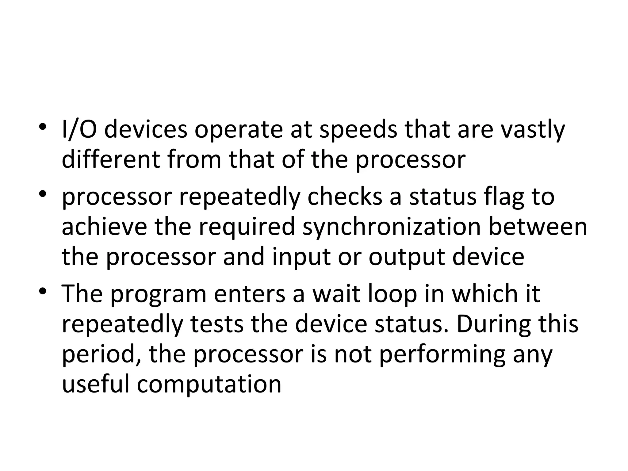 • I/O devices operate at speeds that are vastly
different from that of the processor
• processor repeatedly checks a status flag to
achieve the required synchronization between
the processor and input or output device
• The program enters a wait loop in which it
repeatedly tests the device status. During this
period, the processor is not performing any
useful computation
 