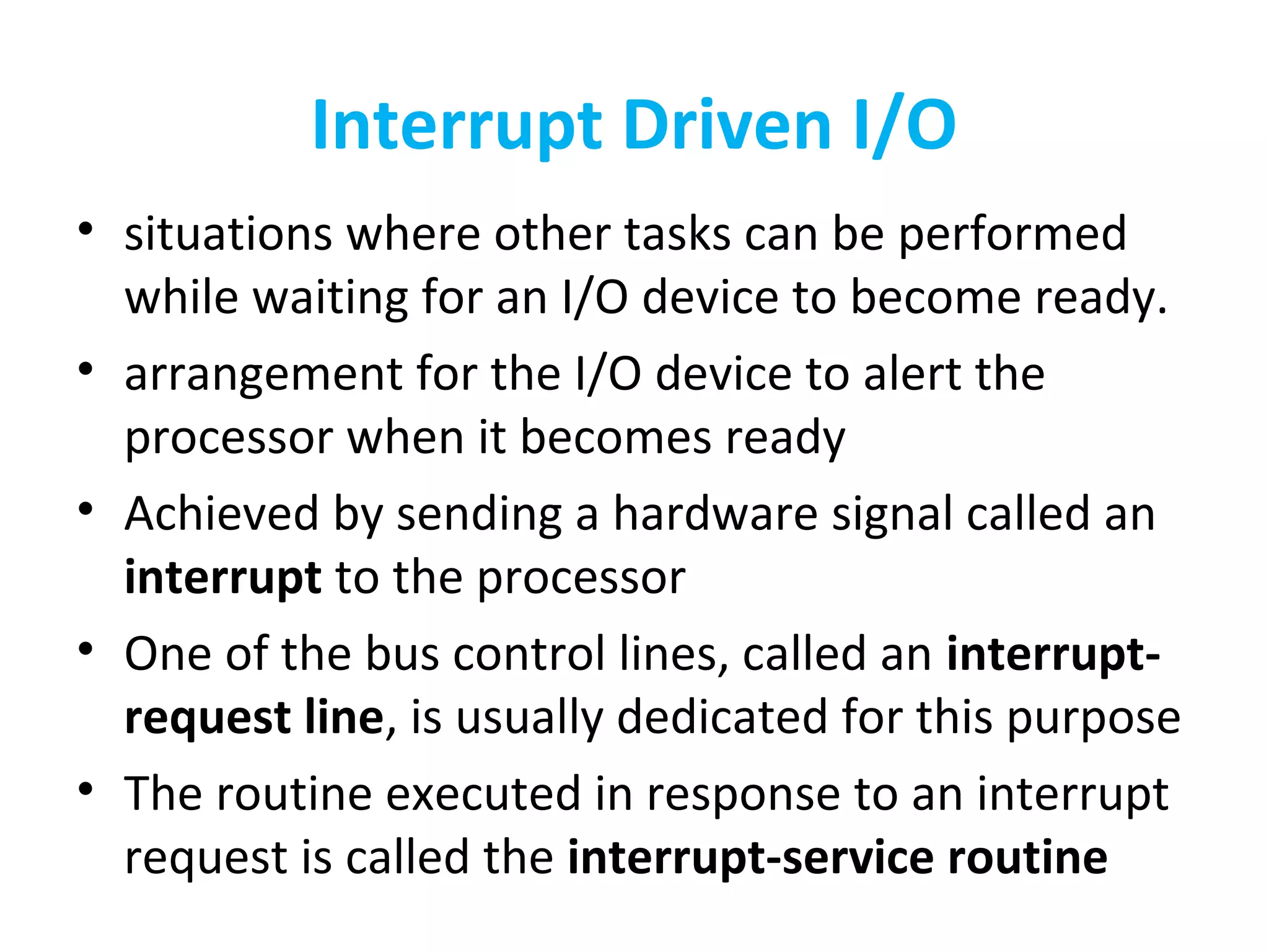 Interrupt Driven I/O
• situations where other tasks can be performed
while waiting for an I/O device to become ready.
• arrangement for the I/O device to alert the
processor when it becomes ready
• Achieved by sending a hardware signal called an
interrupt to the processor
• One of the bus control lines, called an interrupt-
request line, is usually dedicated for this purpose
• The routine executed in response to an interrupt
request is called the interrupt-service routine
 