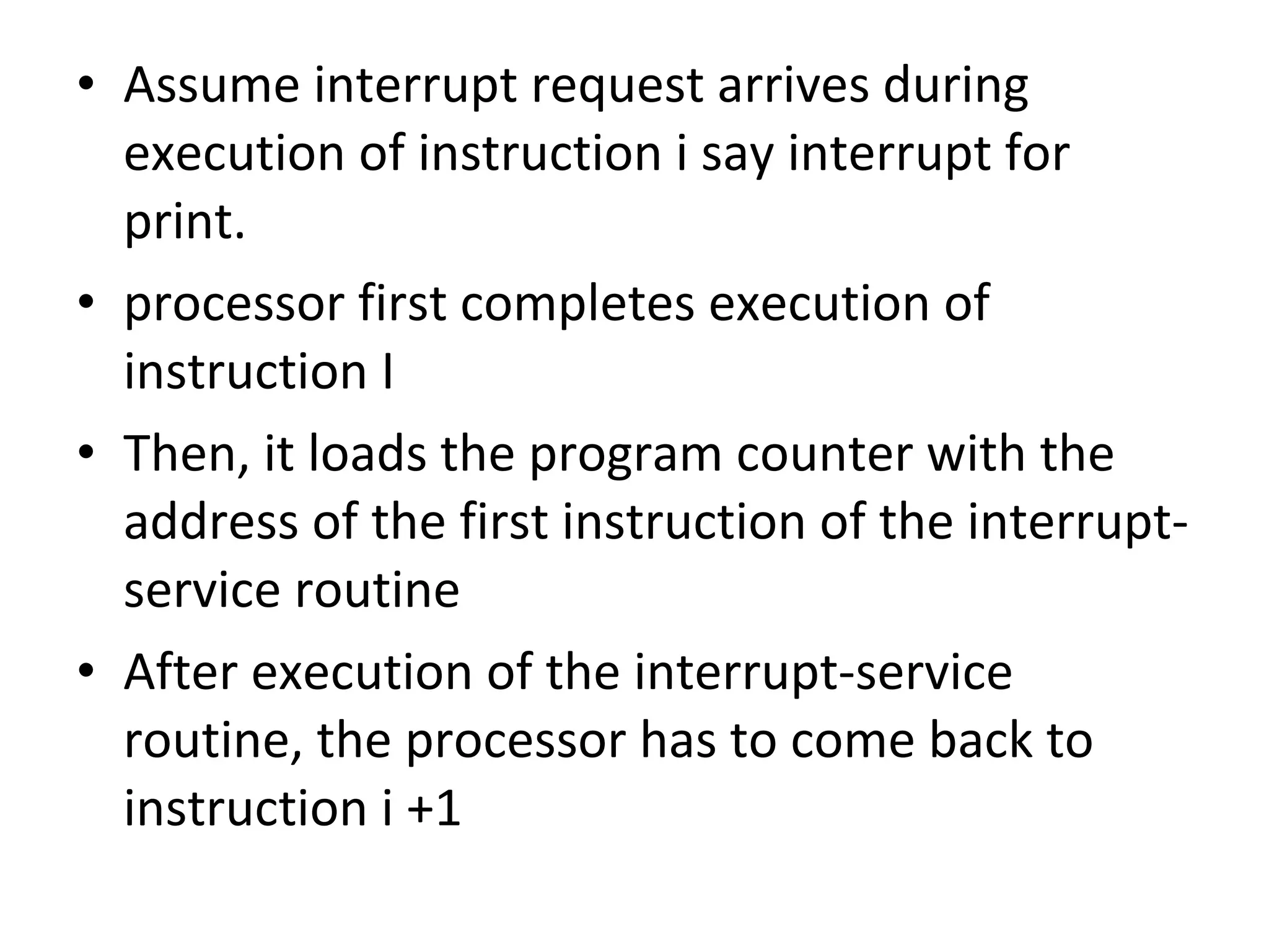 • Assume interrupt request arrives during
execution of instruction i say interrupt for
print.
• processor first completes execution of
instruction I
• Then, it loads the program counter with the
address of the first instruction of the interrupt-
service routine
• After execution of the interrupt-service
routine, the processor has to come back to
instruction i +1
 
