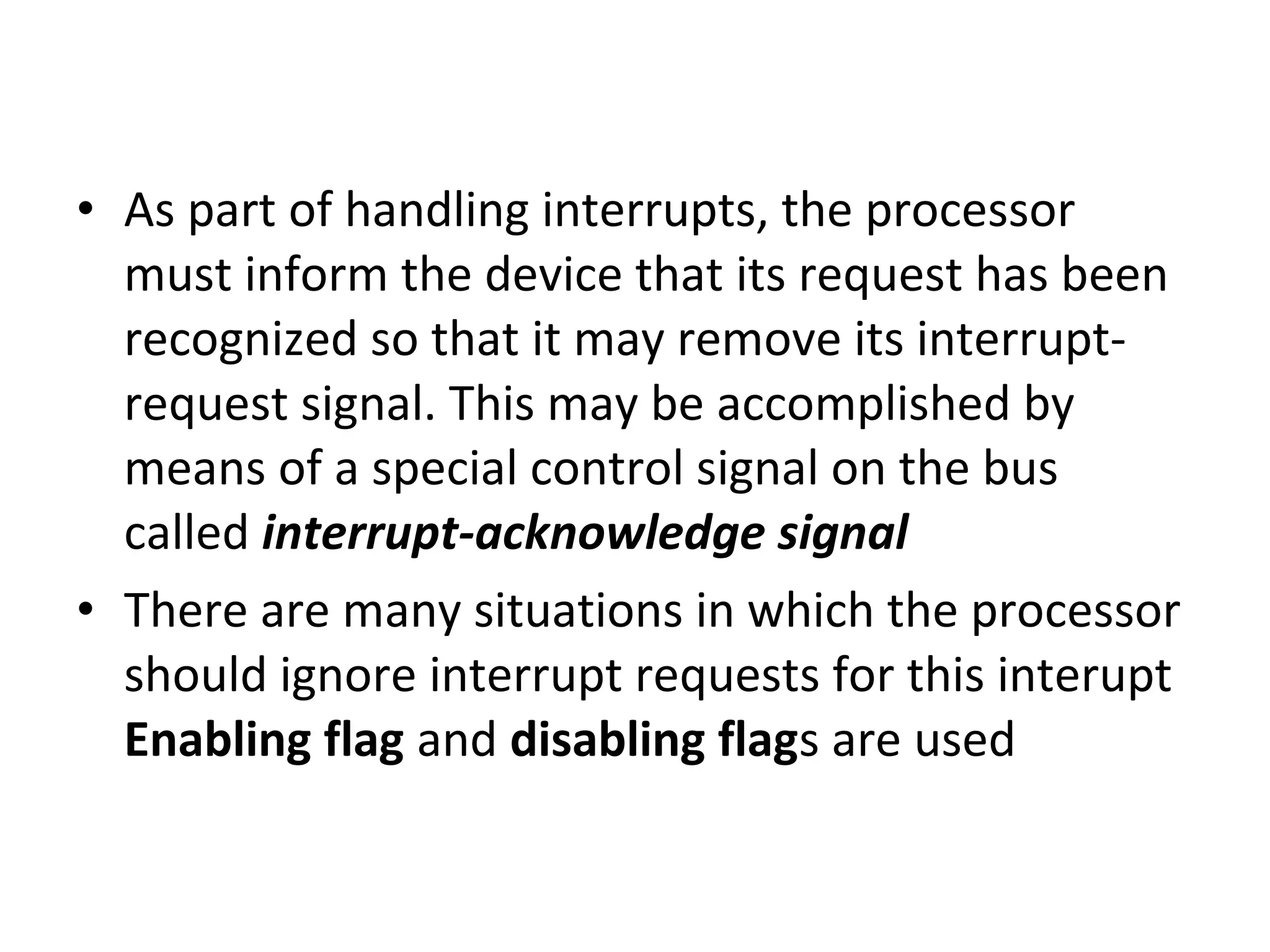 • As part of handling interrupts, the processor
must inform the device that its request has been
recognized so that it may remove its interrupt-
request signal. This may be accomplished by
means of a special control signal on the bus
called interrupt-acknowledge signal
• There are many situations in which the processor
should ignore interrupt requests for this interupt
Enabling flag and disabling flags are used
 