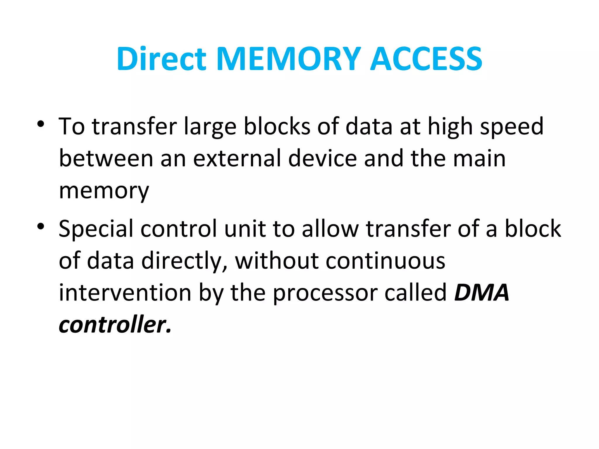 Direct MEMORY ACCESS
• To transfer large blocks of data at high speed
between an external device and the main
memory
• Special control unit to allow transfer of a block
of data directly, without continuous
intervention by the processor called DMA
controller.
 