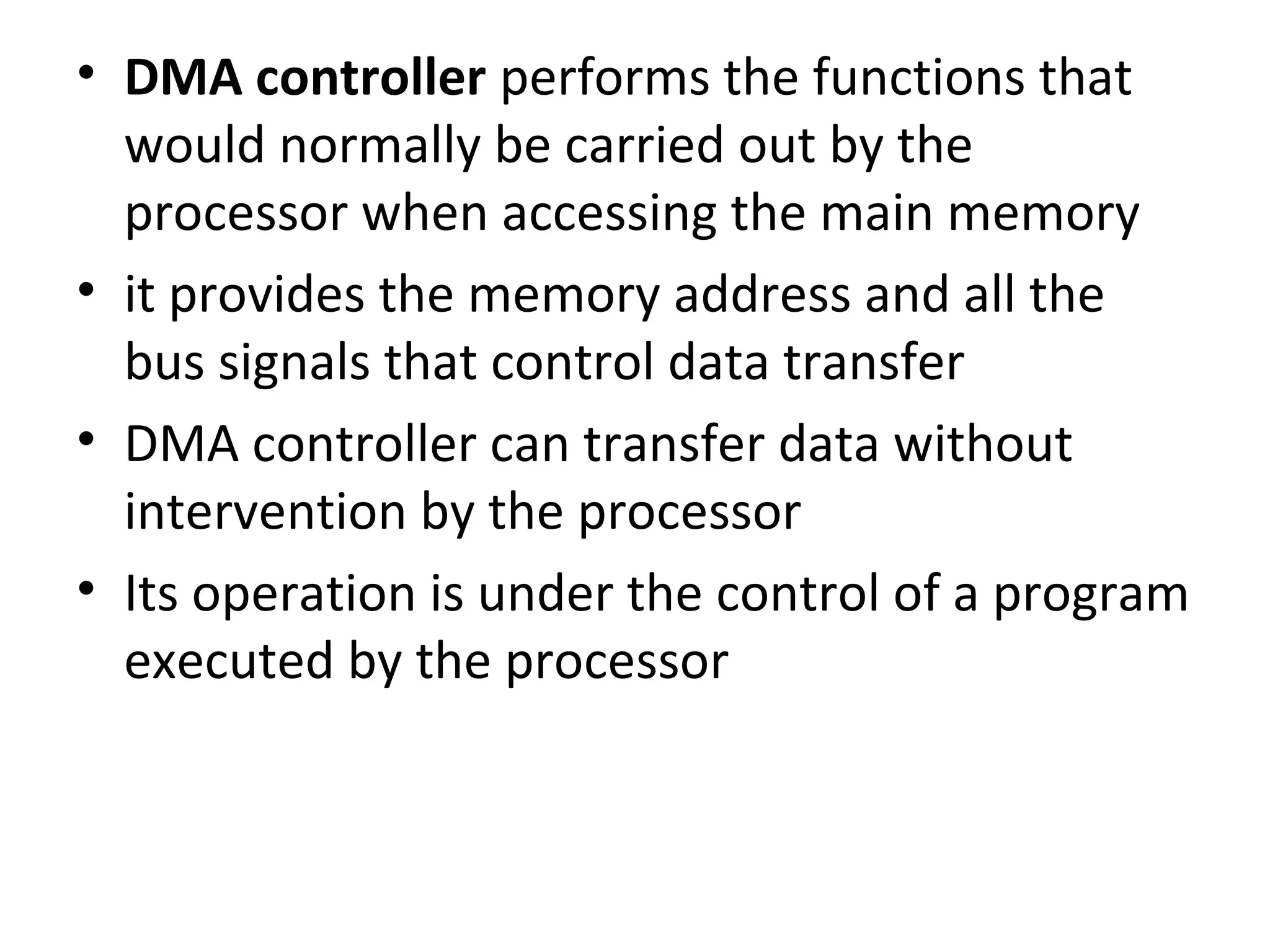 • DMA controller performs the functions that
would normally be carried out by the
processor when accessing the main memory
• it provides the memory address and all the
bus signals that control data transfer
• DMA controller can transfer data without
intervention by the processor
• Its operation is under the control of a program
executed by the processor
 
