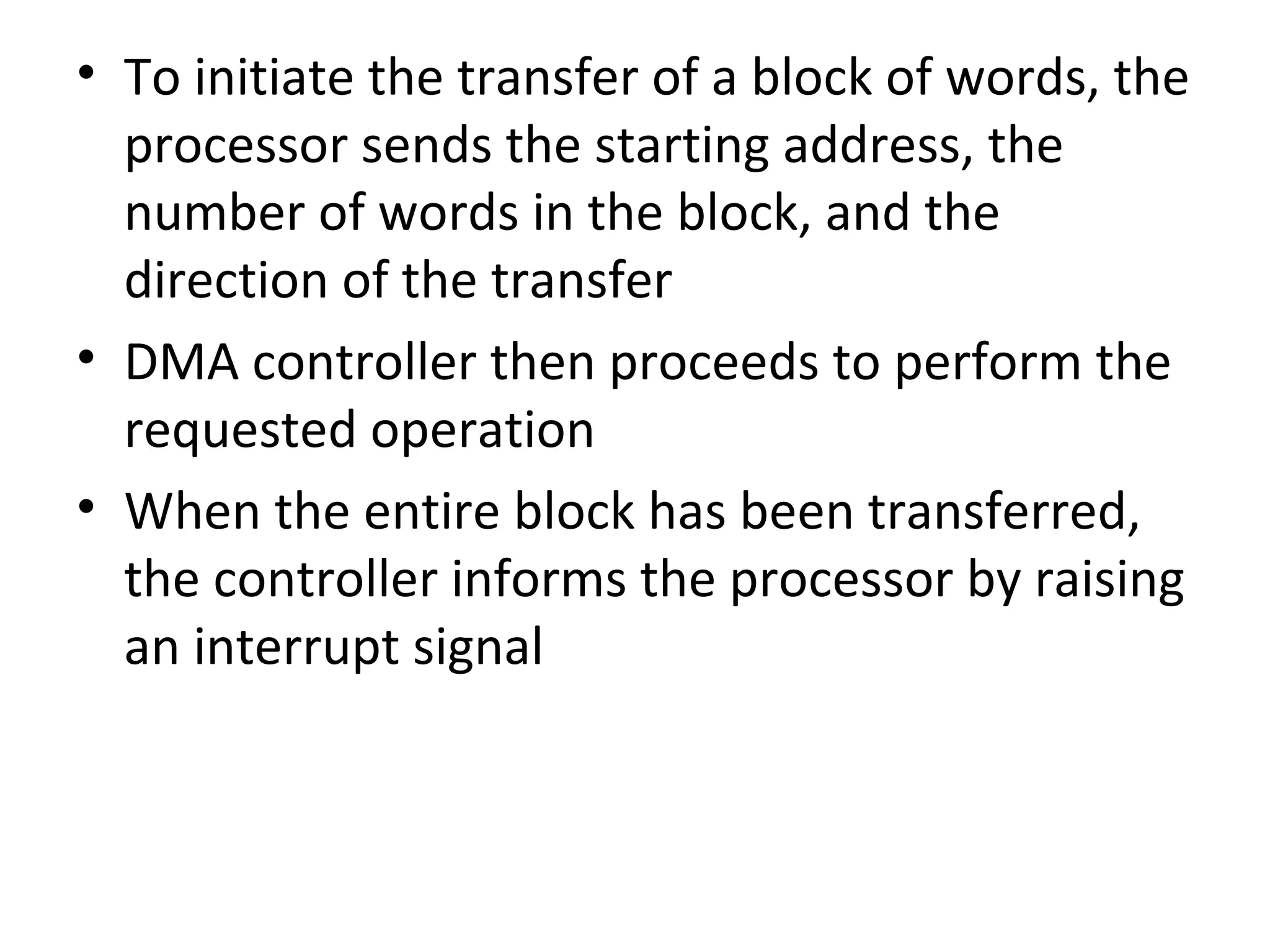 • To initiate the transfer of a block of words, the
processor sends the starting address, the
number of words in the block, and the
direction of the transfer
• DMA controller then proceeds to perform the
requested operation
• When the entire block has been transferred,
the controller informs the processor by raising
an interrupt signal
 