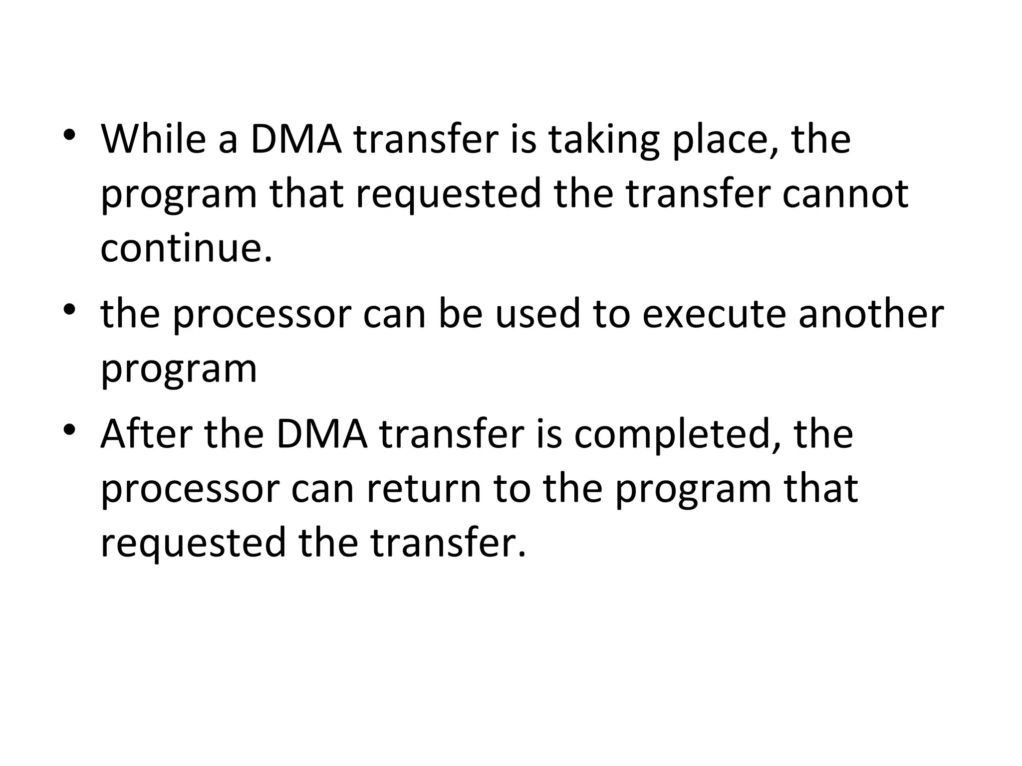 • While a DMA transfer is taking place, the
program that requested the transfer cannot
continue.
• the processor can be used to execute another
program
• After the DMA transfer is completed, the
processor can return to the program that
requested the transfer.
 