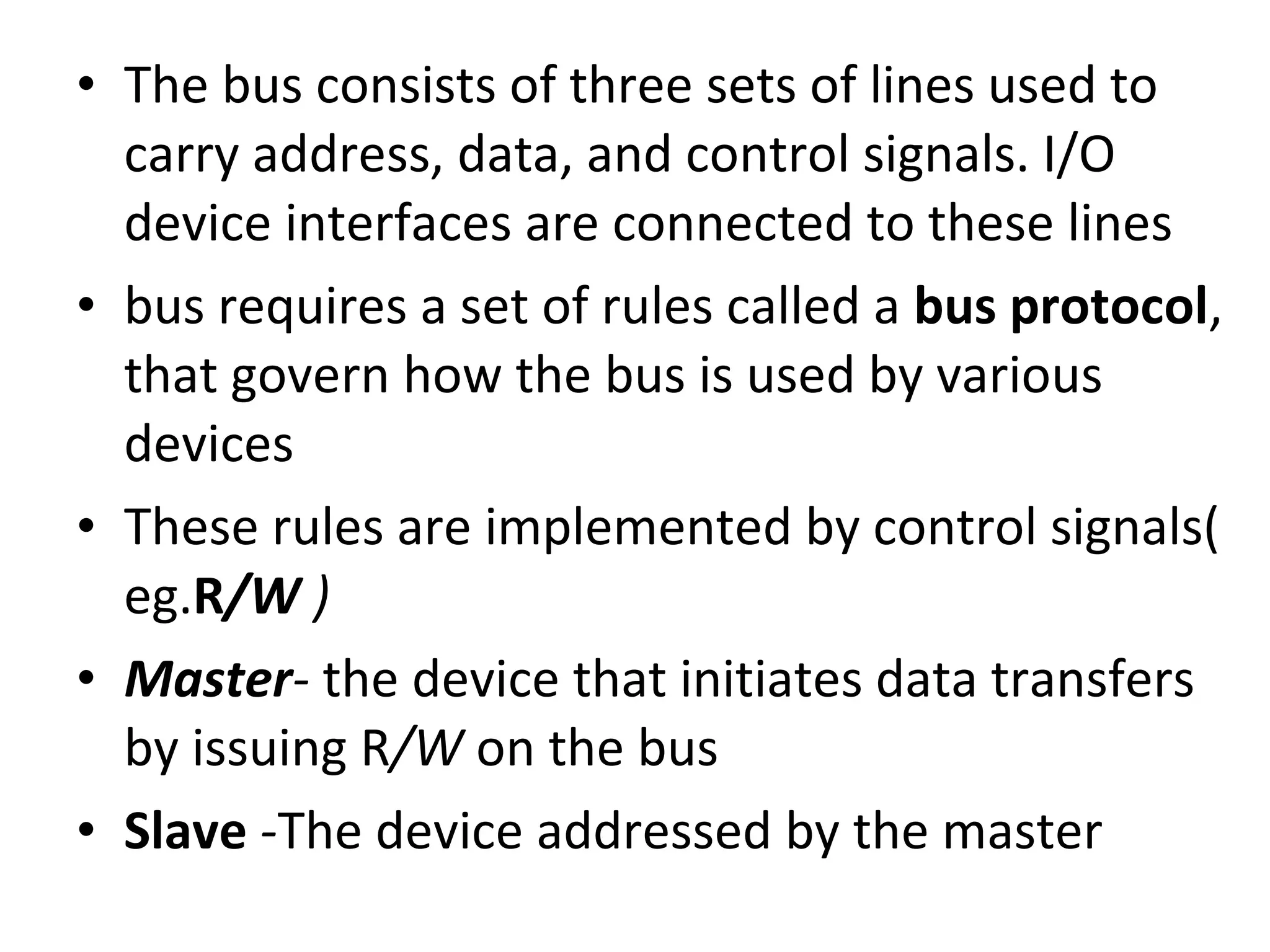 • The bus consists of three sets of lines used to
carry address, data, and control signals. I/O
device interfaces are connected to these lines
• bus requires a set of rules called a bus protocol,
that govern how the bus is used by various
devices
• These rules are implemented by control signals(
eg.R/W )
• Master- the device that initiates data transfers
by issuing R/W on the bus
• Slave -The device addressed by the master
 