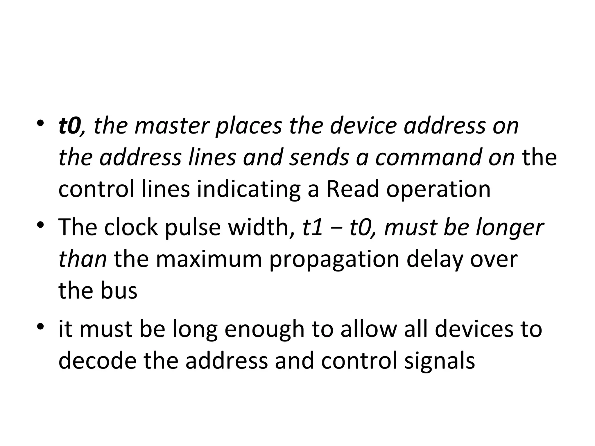 • t0, the master places the device address on
the address lines and sends a command on the
control lines indicating a Read operation
• The clock pulse width, t1 − t0, must be longer
than the maximum propagation delay over
the bus
• it must be long enough to allow all devices to
decode the address and control signals
 