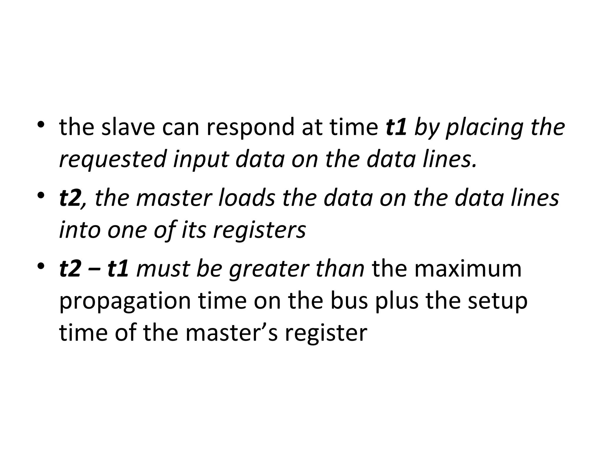 • the slave can respond at time t1 by placing the
requested input data on the data lines.
• t2, the master loads the data on the data lines
into one of its registers
• t2 − t1 must be greater than the maximum
propagation time on the bus plus the setup
time of the master’s register
 