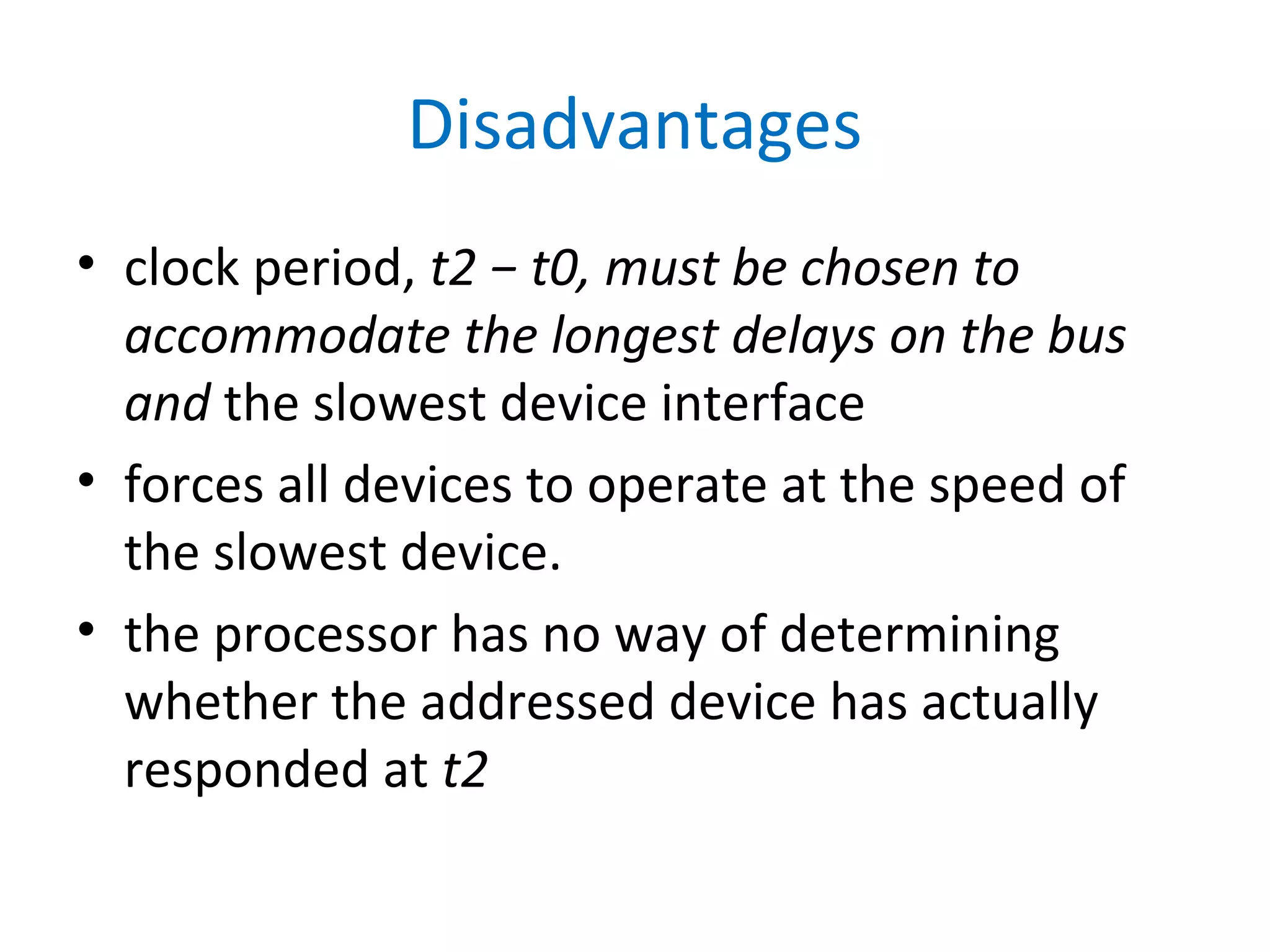 Disadvantages
• clock period, t2 − t0, must be chosen to
accommodate the longest delays on the bus
and the slowest device interface
• forces all devices to operate at the speed of
the slowest device.
• the processor has no way of determining
whether the addressed device has actually
responded at t2
 